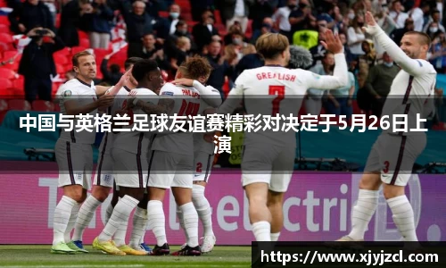 中国与英格兰足球友谊赛精彩对决定于5月26日上演
